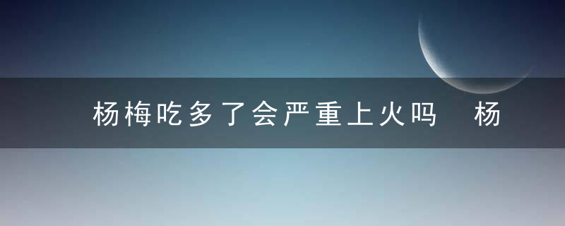 杨梅吃多了会严重上火吗 杨梅的食疗养生价值详解